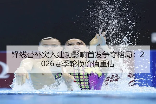 锋线替补突入建功影响首发争夺格局：2026赛季轮换价值重估